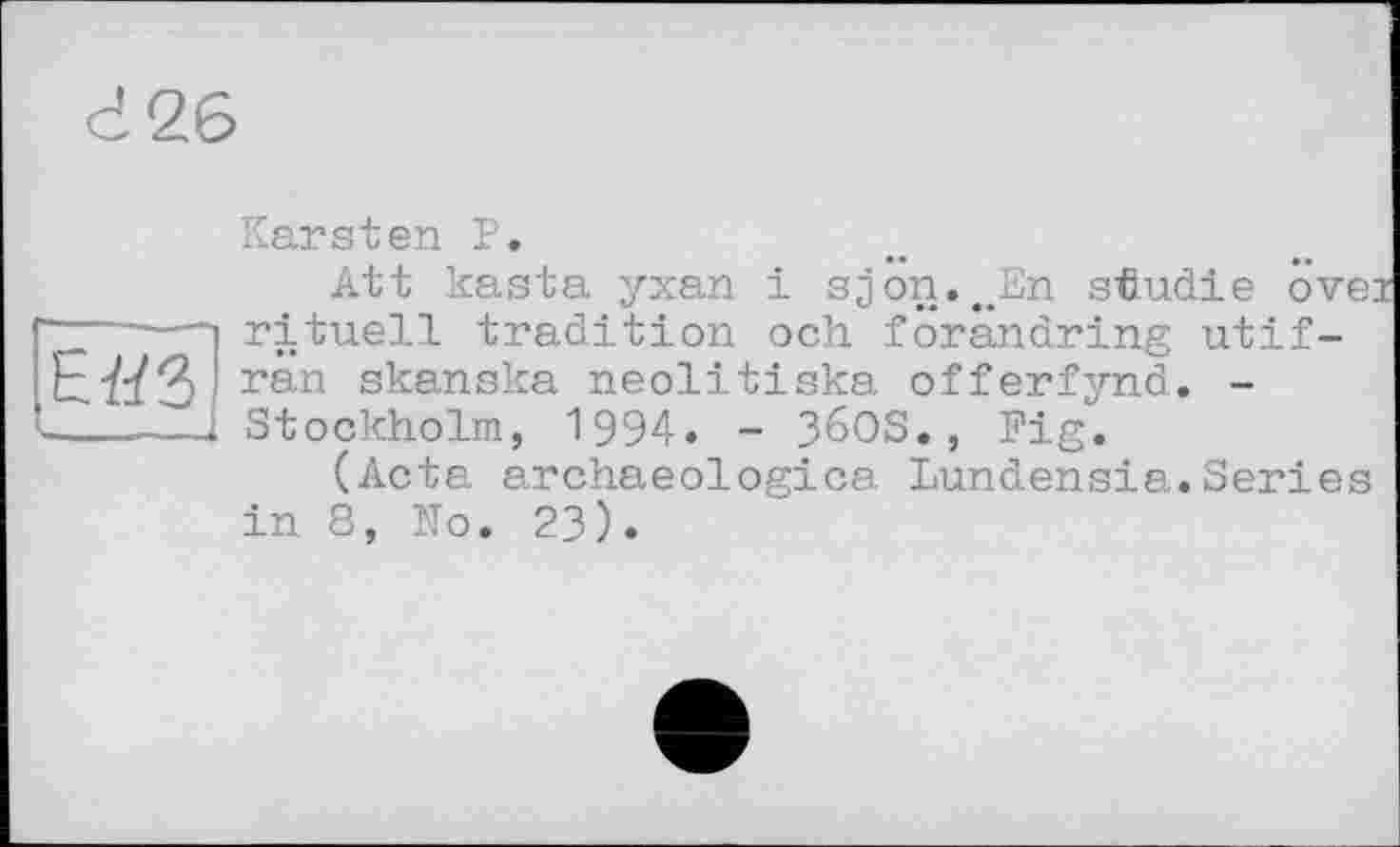 ﻿г 26
Е«3
Karsten P.
Att kasta yxan і sjon.^En stludie övei rituell tradition och forândring utif-ran skanska neolitiska offerfynd. -Stockholm, 1994. - 36OS., Fig.
(Acta archaeologica Lundensia.Series in 8, ITo. 23).